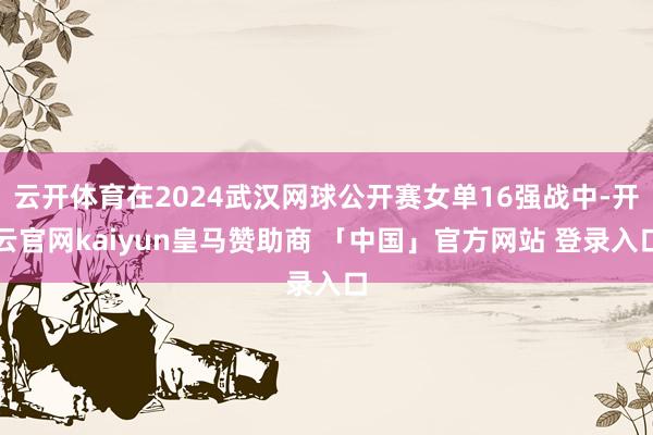 云开体育在2024武汉网球公开赛女单16强战中-开云官网kaiyun皇马赞助商 「中国」官方网站 登录入口