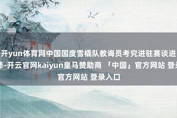 开yun体育网中国国度雪橇队教诲员考究进驻赛谈进行老师-开云官网kaiyun皇马赞助商 「中国」官方网站 登录入口