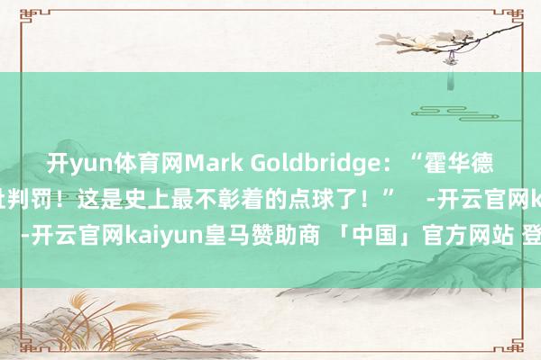 开yun体育网Mark Goldbridge：“霍华德-韦伯得炒了阿谁**！羞耻判罚！这是史上最不彰着的点球了！”    -开云官网kaiyun皇马赞助商 「中国」官方网站 登录入口