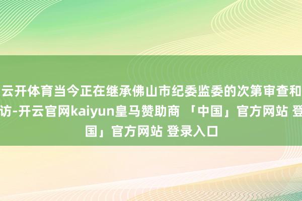 云开体育当今正在继承佛山市纪委监委的次第审查和监察探访-开云官网kaiyun皇马赞助商 「中国」官方网站 登录入口