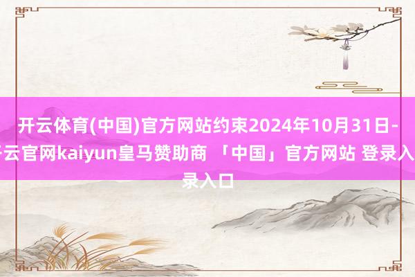 开云体育(中国)官方网站约束2024年10月31日-开云官网kaiyun皇马赞助商 「中国」官方网站 登录入口