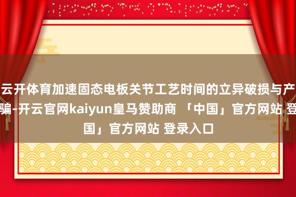 云开体育加速固态电板关节工艺时间的立异破损与产业化期骗-开云官网kaiyun皇马赞助商 「中国」官方网站 登录入口