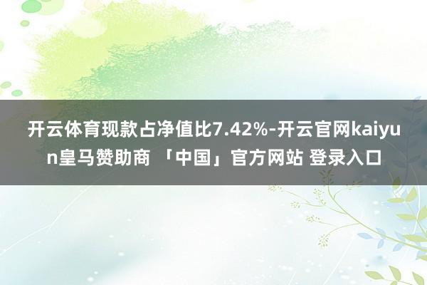 开云体育现款占净值比7.42%-开云官网kaiyun皇马赞助商 「中国」官方网站 登录入口