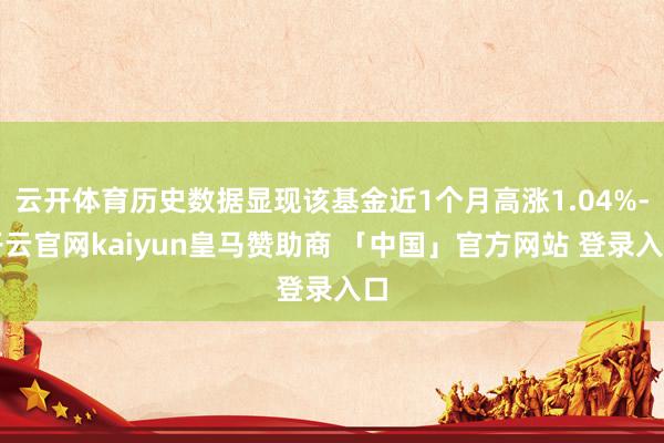 云开体育历史数据显现该基金近1个月高涨1.04%-开云官网kaiyun皇马赞助商 「中国」官方网站 登录入口