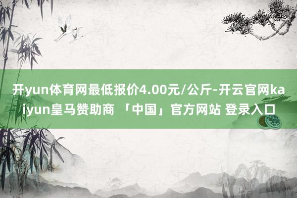 开yun体育网最低报价4.00元/公斤-开云官网kaiyun皇马赞助商 「中国」官方网站 登录入口