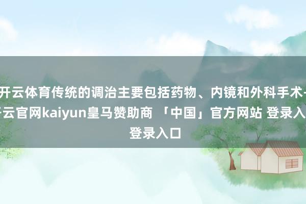 开云体育传统的调治主要包括药物、内镜和外科手术-开云官网kaiyun皇马赞助商 「中国」官方网站 登录入口