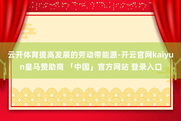 云开体育提高发展的劳动带能源-开云官网kaiyun皇马赞助商 「中国」官方网站 登录入口