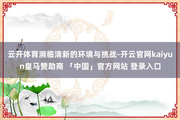 云开体育濒临清新的环境与挑战-开云官网kaiyun皇马赞助商 「中国」官方网站 登录入口