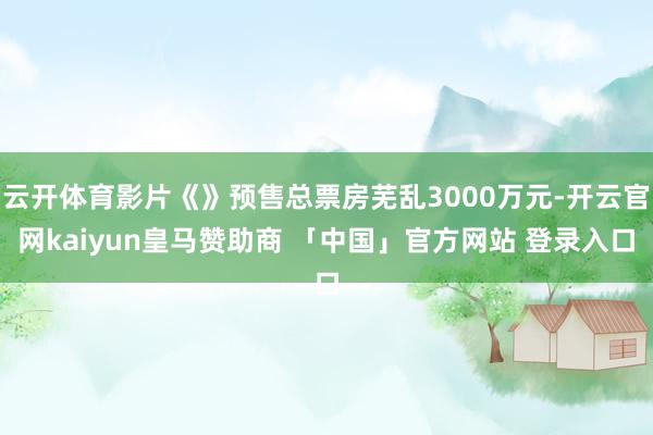 云开体育影片《》预售总票房芜乱3000万元-开云官网kaiyun皇马赞助商 「中国」官方网站 登录入口