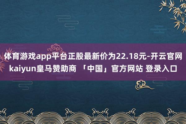 体育游戏app平台正股最新价为22.18元-开云官网kaiyun皇马赞助商 「中国」官方网站 登录入口