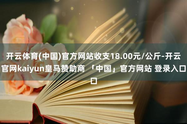 开云体育(中国)官方网站收支18.00元/公斤-开云官网kaiyun皇马赞助商 「中国」官方网站 登录入口