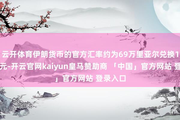 云开体育伊朗货币的官方汇率约为69万里亚尔兑换1好意思元-开云官网kaiyun皇马赞助商 「中国」官方网站 登录入口