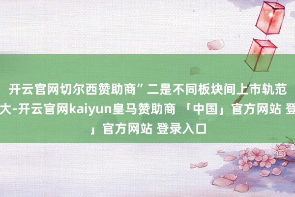 开云官网切尔西赞助商”　　二是不同板块间上市轨范差距拉大-开云官网kaiyun皇马赞助商 「中国」官方网站 登录入口